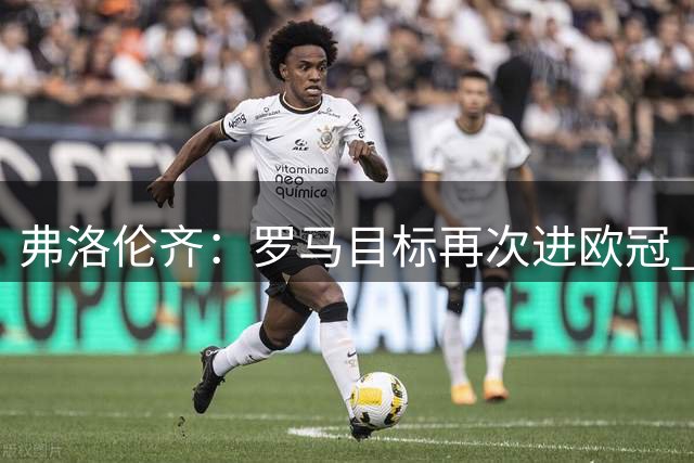 弗洛伦齐：罗马目标再次进欧冠 巴黎实现三连冠？我看好巴萨夺冠